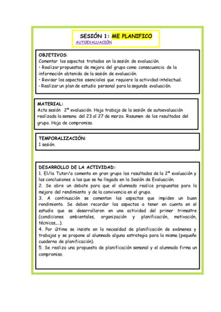 SESIÓN 1: ME PLANIFICO
AUTOEVALUACIÓN
OBJETIVOS:
Comentar los aspectos tratados en la sesión de evaluación.
• Realizar propuestas de mejora del grupo como consecuencia de la
información obtenida de la sesión de evaluación.
• Revisar los aspectos esenciales que requiere la actividad intelectual.
• Realizar un plan de estudio personal para la segunda evaluación.
MATERIAL:
Acta sesión 2ª evaluación. Hoja trabajo de la sesión de autoevaluación
realizada la semana del 23 al 27 de marzo. Resumen de los resultados del
grupo. Hoja de compromiso.
TEMPORALIZACIÓN:
1 sesión.
DESARROLLO DE LA ACTIVIDAD:
1. El/la Tutor/a comenta en gran grupo los resultados de la 2ª evaluación y
las conclusiones a las que se ha llegado en la Sesión de Evaluación.
2. Se abre un debate para que el alumnado realice propuestas para la
mejora del rendimiento y de la convivencia en el grupo.
3. A continuación se comentan los aspectos que impiden un buen
rendimiento. Se deben recordar los aspectos a tener en cuenta en el
estudio que se desarrollaron en una actividad del primer trimestre
(condiciones ambientales, organización y planificación, motivación,
técnicas,...).
4. Por último se insiste en la necesidad de planificación de exámenes y
trabajos y se propone al alumnado alguna estrategia para la misma (pequeño
cuaderno de planificación).
5. Se realiza una propuesta de planificación semanal y el alumnado firma un
compromiso.
 