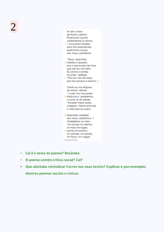 • Cal é o tema do poema? Resúmeo.
• O poema contén crítica social? Cal?
• Que adoitaba reivindicar Curros nos seus textos? Explícao e pon exemplos
doutros poemas sociais e cívicos.
2
 