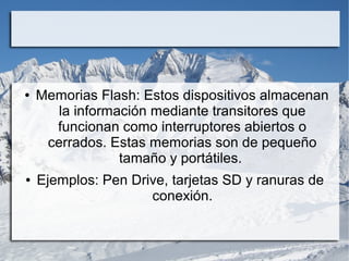 ●

●

Memorias Flash: Estos dispositivos almacenan
la información mediante transitores que
funcionan como interruptores abiertos o
cerrados. Estas memorias son de pequeño
tamaño y portátiles.
Ejemplos: Pen Drive, tarjetas SD y ranuras de
conexión.

 