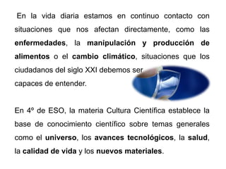 En la vida diaria estamos en continuo contacto con
situaciones que nos afectan directamente, como las
enfermedades, la manipulación y producción de
alimentos o el cambio climático, situaciones que los
ciudadanos del siglo XXI debemos ser
capaces de entender.
En 4º de ESO, la materia Cultura Científica establece la
base de conocimiento científico sobre temas generales
como el universo, los avances tecnológicos, la salud,
la calidad de vida y los nuevos materiales.
 