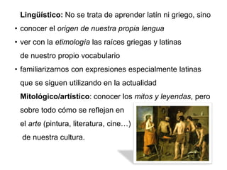 Lingüístico: No se trata de aprender latín ni griego, sino
• conocer el origen de nuestra propia lengua
• ver con la etimología las raíces griegas y latinas
de nuestro propio vocabulario
• familiarizarnos con expresiones especialmente latinas
que se siguen utilizando en la actualidad
Mitológico/artístico: conocer los mitos y leyendas, pero
sobre todo cómo se reflejan en
el arte (pintura, literatura, cine…)
de nuestra cultura.
 