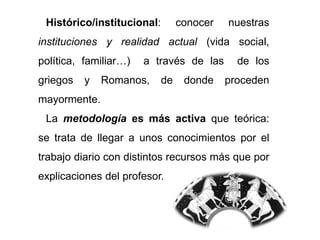 Histórico/institucional: conocer nuestras
instituciones y realidad actual (vida social,
política, familiar…) a través de las de los
griegos y Romanos, de donde proceden
mayormente.
La metodología es más activa que teórica:
se trata de llegar a unos conocimientos por el
trabajo diario con distintos recursos más que por
explicaciones del profesor.
 
