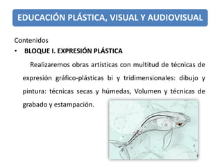 EDUCACIÓN PLÁSTICA, VISUAL Y AUDIOVISUAL
Contenidos
• BLOQUE I. EXPRESIÓN PLÁSTICA
Realizaremos obras artísticas con multitud de técnicas de
expresión gráfico-plásticas bi y tridimensionales: dibujo y
pintura: técnicas secas y húmedas, Volumen y técnicas de
grabado y estampación.
 