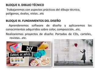 BLOQUE II. DIBUJO TÉCNICO
Trabajaremos con aspectos prácticos del dibujo técnico,
polígonos, óvalos, vistas…etc
BLOQUE III. FUNDAMENTOS DEL DISEÑO
Aprenderemos software de diseño y aplicaremos los
conocimientos adquiridos sobre color, composición…etc.
Realizaremos proyectos de diseño: Portadas de CDs, carteles,
revistas…etc.
 