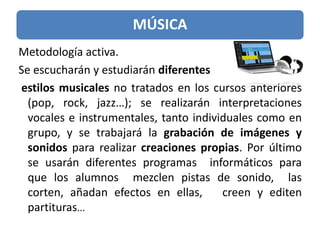 MÚSICA
Metodología activa.
Se escucharán y estudiarán diferentes
estilos musicales no tratados en los cursos anteriores
(pop, rock, jazz…); se realizarán interpretaciones
vocales e instrumentales, tanto individuales como en
grupo, y se trabajará la grabación de imágenes y
sonidos para realizar creaciones propias. Por último
se usarán diferentes programas informáticos para
que los alumnos mezclen pistas de sonido, las
corten, añadan efectos en ellas, creen y editen
partituras...
 
