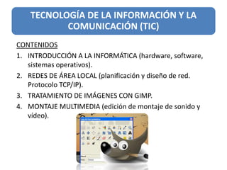 TECNOLOGÍA DE LA INFORMACIÓN Y LA
COMUNICACIÓN (TIC)
CONTENIDOS
1. INTRODUCCIÓN A LA INFORMÁTICA (hardware, software,
sistemas operativos).
2. REDES DE ÁREA LOCAL (planificación y diseño de red.
Protocolo TCP/IP).
3. TRATAMIENTO DE IMÁGENES CON GIMP.
4. MONTAJE MULTIMEDIA (edición de montaje de sonido y
vídeo).
 