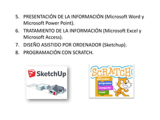 5. PRESENTACIÓN DE LA INFORMACIÓN (Microsoft Word y
Microsoft Power Point).
6. TRATAMIENTO DE LA INFORMACIÓN (Microsoft Excel y
Microsoft Access).
7. DISEÑO ASISTIDO POR ORDENADOR (Sketchup).
8. PROGRAMACIÓN CON SCRATCH.
 
