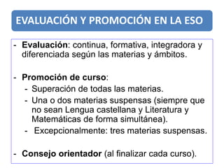 EVALUACIÓN Y PROMOCIÓN EN LA ESO
- Evaluación: continua, formativa, integradora y
diferenciada según las materias y ámbitos.
- Promoción de curso:
- Superación de todas las materias.
- Una o dos materias suspensas (siempre que
no sean Lengua castellana y Literatura y
Matemáticas de forma simultánea).
- Excepcionalmente: tres materias suspensas.
- Consejo orientador (al finalizar cada curso).
 