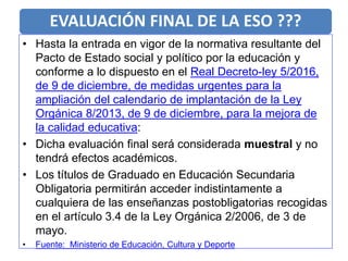 EVALUACIÓN FINAL DE LA ESO ???
• Hasta la entrada en vigor de la normativa resultante del
Pacto de Estado social y político por la educación y
conforme a lo dispuesto en el Real Decreto-ley 5/2016,
de 9 de diciembre, de medidas urgentes para la
ampliación del calendario de implantación de la Ley
Orgánica 8/2013, de 9 de diciembre, para la mejora de
la calidad educativa:
• Dicha evaluación final será considerada muestral y no
tendrá efectos académicos.
• Los títulos de Graduado en Educación Secundaria
Obligatoria permitirán acceder indistintamente a
cualquiera de las enseñanzas postobligatorias recogidas
en el artículo 3.4 de la Ley Orgánica 2/2006, de 3 de
mayo.
• Fuente: Ministerio de Educación, Cultura y Deporte
 