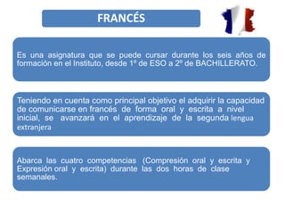 FRANCÉS
Es una asignatura que se puede cursar durante los seis años de
formación en el Instituto, desde 1º de ESO a 2º de BACHILLERATO.
Teniendo en cuenta como principal objetivo el adquirir la capacidad
de comunicarse en francés de forma oral y escrita a nivel
inicial, se avanzará en el aprendizaje de la segunda lengua
extranjera
Abarca las cuatro competencias (Compresión oral y escrita y
Expresión oral y escrita) durante las dos horas de clase
semanales.
 