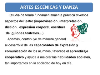 ARTES ESCÉNICAS Y DANZA
Estudia de forma fundamentalmente práctica diversos
aspectos del teatro (improvisación, interpretación,
dicción, expresión corporal, escritura
de guiones teatrales…)
Además, contribuye de manera general
al desarrollo de las capacidades de expresión y
comunicación de los alumnos, favorece el aprendizaje
cooperativo y ayuda a mejorar las habilidades sociales,
tan importantes en la sociedad de hoy en día.
 