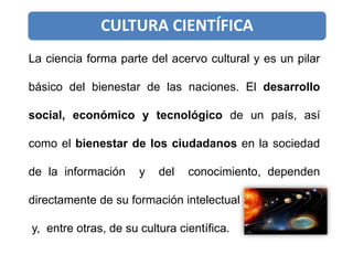 La ciencia forma parte del acervo cultural y es un pilar
básico del bienestar de las naciones. El desarrollo
social, económico y tecnológico de un país, así
como el bienestar de los ciudadanos en la sociedad
de la información y del conocimiento, dependen
directamente de su formación intelectual
y, entre otras, de su cultura científica.
CULTURA CIENTÍFICA
 