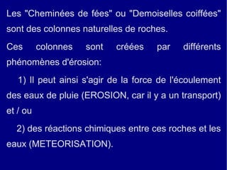 Les "Cheminées de fées" ou "Demoiselles coiffées" 
sont des colonnes naturelles de roches. 
Ces colonnes sont créées par différents 
phénomènes d'érosion: 
1) Il peut ainsi s'agir de la force de l'écoulement 
des eaux de pluie (EROSION, car il y a un transport) 
et / ou 
2) des réactions chimiques entre ces roches et les 
eaux (METEORISATION). 
 