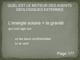 QUEL EST LE MOTEUR DES AGENTS 
GEOLOGIQUES EXTERNES 
L'energie solaire + la gravité 
qui vont agir sur: 
a) les eaux continentales 
b) le vent 
Page 177 
 