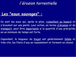 l'érosion torrentielle 
Les "eaux sauvages" : 
Ce sont les eaux qui, après la pluie, ruissellent au hasard et 
s'écoulent sur une pente. Leur action, en terme d'érosion et de 
transport, peut être importante si la quantité d'eau précipitée 
en un minimum de temps est forte. 
Cependant, la longueur du trajet est généralement faible et 
très vite, les filets d'eau se rassemblent et forment en chenal. 
 