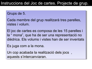 Instruccions del Joc de cartes. Projecte de grup.  Grups de 5. Cada membre del grup realitzarà tres parelles, vistes i volum. El joc de cartes es composa de les 15 parelles i la “ mona”, que ha de ser una representació no dièdrica. Els volums i vistes han de ser inventats Es juga com a la mona.  Un cop acabada la realització dels jocs  , aquests s’intercanviaran.  