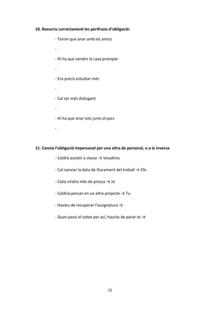 15
10. Reescriu correctament les perífrasis d’obligació:
- Tenim que anar amb els amics
-
- Hi ha que vendre la casa prompte
-
- Era precís estudiar més
-
- Cal ser més dialogant
-
- Hi ha que anar tots junts al parc
-
11. Canvia l’obligació impersonal per una altra de personal, o a la inversa
- Caldrà assistir a classe → Vosaltres
- Cal canviar la data de lliurament del treball → Ells
- Calia vindre més de pressa → Jo
- Caldria pensar en un altre projecte → Tu
- Havíeu de recuperar l’assignatura →
- Quan passi el cotxe per ací, hauràs de parar-lo →
 