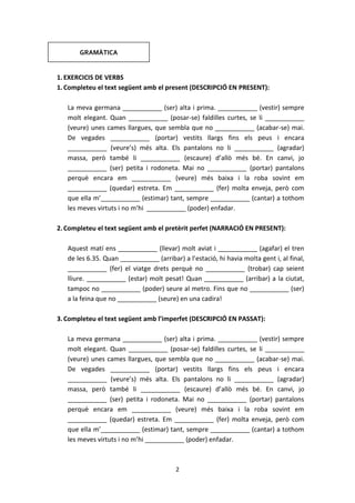2
1.EXERCICIS DE VERBS
1.Completeu el text següent amb el present (DESCRIPCIÓ EN PRESENT):
La meva germana ___________ (ser) alta i prima. ___________ (vestir) sempre
molt elegant. Quan ___________ (posar-se) faldilles curtes, se li ___________
(veure) unes cames llargues, que sembla que no ___________ (acabar-se) mai.
De vegades ___________ (portar) vestits llargs fins els peus i encara
___________ (veure’s) més alta. Els pantalons no li ___________ (agradar)
massa, però també li ___________ (escaure) d’allò més bé. En canvi, jo
___________ (ser) petita i rodoneta. Mai no ___________ (portar) pantalons
perquè encara em ___________ (veure) més baixa i la roba sovint em
___________ (quedar) estreta. Em ___________ (fer) molta enveja, però com
que ella m’___________ (estimar) tant, sempre ___________ (cantar) a tothom
les meves virtuts i no m’hi ___________ (poder) enfadar.
2.Completeu el text següent amb el pretèrit perfet (NARRACIÓ EN PRESENT):
Aquest matí ens ___________ (llevar) molt aviat i ___________ (agafar) el tren
de les 6.35. Quan ___________ (arribar) a l’estació, hi havia molta gent i, al final,
___________ (fer) el viatge drets perquè no ___________ (trobar) cap seient
lliure. ___________ (estar) molt pesat! Quan ___________ (arribar) a la ciutat,
tampoc no ___________ (poder) seure al metro. Fins que no ___________ (ser)
a la feina que no ___________ (seure) en una cadira!
3.Completeu el text següent amb l’imperfet (DESCRIPCIÓ EN PASSAT):
La meva germana ___________ (ser) alta i prima. ___________ (vestir) sempre
molt elegant. Quan ___________ (posar-se) faldilles curtes, se li ___________
(veure) unes cames llargues, que sembla que no ___________ (acabar-se) mai.
De vegades ___________ (portar) vestits llargs fins els peus i encara
___________ (veure’s) més alta. Els pantalons no li ___________ (agradar)
massa, però també li ___________ (escaure) d’allò més bé. En canvi, jo
___________ (ser) petita i rodoneta. Mai no ___________ (portar) pantalons
perquè encara em ___________ (veure) més baixa i la roba sovint em
___________ (quedar) estreta. Em ___________ (fer) molta enveja, però com
que ella m’___________ (estimar) tant, sempre ___________ (cantar) a tothom
les meves virtuts i no m’hi ___________ (poder) enfadar.
GRAMÀTICA
 