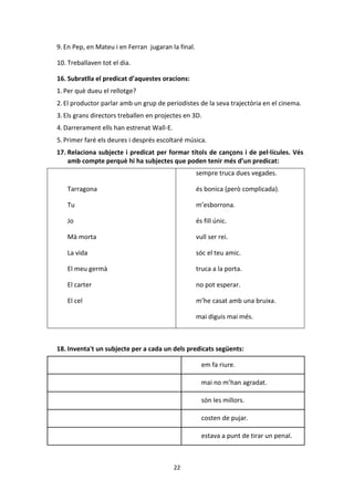 22
9. En Pep, en Mateu i en Ferran jugaran la final.
10. Treballaven tot el dia.
16. Subratlla el predicat d’aquestes oracions:
1. Per què dueu el rellotge?
2.El productor parlar amb un grup de periodistes de la seva trajectòria en el cinema.
3.Els grans directors treballen en projectes en 3D.
4.Darrerament ells han estrenat Wall-E.
5.Primer faré els deures i després escoltaré música.
17. Relaciona subjecte i predicat per formar títols de cançons i de pel·lícules. Vés
amb compte perquè hi ha subjectes que poden tenir més d’un predicat:
Tarragona
Tu
Jo
Mà morta
La vida
El meu germà
El carter
El cel
sempre truca dues vegades.
és bonica (però complicada).
m’esborrona.
és fill únic.
vull ser rei.
sóc el teu amic.
truca a la porta.
no pot esperar.
m’he casat amb una bruixa.
mai diguis mai més.
18. Inventa't un subjecte per a cada un dels predicats següents:
em fa riure.
mai no m’han agradat.
són les millors.
costen de pujar.
estava a punt de tirar un penal.
 