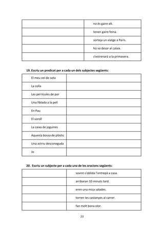 23
no és gaire alt.
tenen gaire feina.
sorteja un viatge a París.
ho va desar al calaix.
s’estrenarà a la primavera.
19. Escriu un predicat per a cada un dels subjectes següents:
El meu veí de sota
La colla
Les pel·lícules de por
Una fiblada a la pell
En Pau
El soroll
La caixa de joguines
Aquesta bossa de plàstic
Una actriu desconeguda
Jo
20. Escriu un subjecte per a cada una de les oracions següents:
sovint s’oblida l’entrepà a casa.
arribaran 10 minuts tard.
eren una mica salades.
torren les castanyes al carrer.
fan molt bona olor.
 