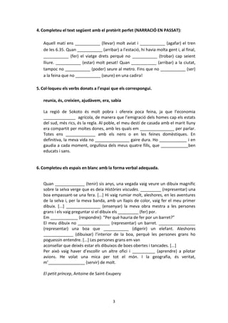 3
4.Completeu el text següent amb el pretèrit perfet (NARRACIÓ EN PASSAT):
Aquell matí ens ___________ (llevar) molt aviat i ___________ (agafar) el tren
de les 6.35. Quan ___________ (arribar) a l’estació, hi havia molta gent i, al final,
___________ (fer) el viatge drets perquè no ___________ (trobar) cap seient
lliure. ___________ (estar) molt pesat! Quan ___________ (arribar) a la ciutat,
tampoc no ___________ (poder) seure al metro. Fins que no ___________ (ser)
a la feina que no ___________ (seure) en una cadira!
5.Col·loqueu els verbs donats a l’espai que els correspongui.
reunia, és, creixien, ajudàvem, era, sabia
La regió de Sokoto és molt pobra i ofereix poca feina, ja que l’economia
______________ agrícola, de manera que l’emigració dels homes cap els estats
del sud, més rics, és la regla. Al poble, el meu destí de casada amb el marit lluny
era compartit per moltes dones, amb les quals em _______________ per parlar.
Totes ens _____________ amb els nens o en les feines domèstiques. En
definitiva, la meva vida no _______________ gaire dura. Ho ____________ i en
gaudia a cada moment, orgullosa dels meus quatre fills, que ____________ben
educats i sans.
6.Completeu els espais en blanc amb la forma verbal adequada.
Quan _____________ (tenir) sis anys, una vegada vaig veure un dibuix magnífic
sobre la selva verge que es deia Històries viscudes. _________ (representar) una
boa empassant-se una fera. [...] Hi vaig rumiar molt, aleshores, en les aventures
de la selva i, per la meva banda, amb un llapis de color, vaig fer el meu primer
dibuix. [...] _______________ (ensenyar) la meva obra mestra a les persones
grans i els vaig preguntar si el dibuix els _________ (fer) por.
Em ____________ (respondre): “Per què hauria de fer por un barret?”
El meu dibuix no ______________ (representar) un barret. ________________
(representar) una boa que ___________ (digerir) un elefant. Aleshores
_____________ (dibuixar) l’interior de la boa, perquè les persones grans ho
poguessin entendre. [...] Les persones grans em van
aconsellar que deixés estar els dibuixos de boes obertes i tancades. [...]
Per això vaig haver d’escollir un altre ofici i __________ (aprendre) a pilotar
avions. He volat una mica per tot el món. I la geografia, és veritat,
m’________________ (servir) de molt.
El petit príncep, Antoine de Saint-Exupery
 