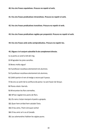 30
40. Fes cinc frases copulatives. Procura no repetir el verb.
41. Fes cinc frases predicatives intransitives. Procura no repetir el verb.
42. Fes cinc frases predicatives transitives. Procura no repetir el verb.
43. Fes cinc frases predicatives regides per preposició. Procura no repetir el verb.
44. Fes cinc frases amb verbs semipredicatius. Procura no repetir-los.
45. Digues si el conjunt subratllat fa de complement directe.
1.Jo porto un anell al dit del mig.
2.M'agraden les joies senzilles.
3.Beveu molta aigua!
4.El professor escoltava atentament els alumnes.
5.El professor escoltava atentament els alumnes.
6.Caldrà portar el nen al metge a veure què li passa.
7.No ens va sortir bé la confitura de poma i la vam haver de llençar.
8.Plovia a bots i barrals.
9.M'encanten les flors vermelles.
10. M'han regalat tres poms de flors.
11. Els nens s'estan menjant el pastís a grapats.
12. Quan hem arribat hem saludat l'àvia.
13. El teu amic, l'hem vist quan sortia!
14. El teu amic se'n va al Canadà.
15. Les salamandres habiten les aigües pures.
 