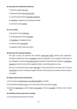 31
46. Assenyala els complements indirectes.
1. Portarem joguines als nens.
2. Comprarem llibres per als teus cosins.
3. La pel·lícula presentava la vida dels camperols.
4. A la Maria, li regalarem una bufanda per Nadal.
5. Escriurem la carta als Reis.
47. Fes el mateix.
1.Van portar la carta al director.
2. He acompanyat la mare a l'hospital.
3. A nosaltres, ens regalarà música.
4. Portarem flors al cementiri.
5. Li agrada escoltar música als matins.
48. Reconeix els CI d'aquest fragment.
Per jugar a escacs, les persones han inventat al llarg dels temps sistemes prou enginyosos.
S'enviaven partides per correu a l'oponent, sovint per telegrama i tot. Al segle XII, sabem que els
reis d'Anglaterra enviaven als reis de França les partides a través del Canal. Donaven a missatgers
especials els sobres lacrats amb les jugades xifrades. Una partida podia durar anys.
Avui dia, l'ús d'Internet permet jugar amb algú a l'altra punta del món en temps real i enviar al
contrincant de forma immediata la jugada. Allò que continua igual és el temps invertit per pensar
una jugada.
49. Digues quina funció fa cada conjunt.
1. El noi va posar un cartó de suc i una cullera de plàstic a la safata.
2. Un home dormia agafat a l'ase, a la vora d'un dels camins que porten a Tunis.
3. Somniava l'abundància que Déu negava al seu poble, on durava la secada i el bestiar moria o naixia
mort.
50. Identifica les frases que tenen un atribut.
1. La noia estava ben quieta per fer la foto.
 