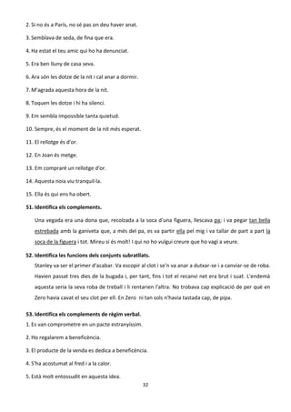 32
2. Si no és a París, no sé pas on deu haver anat.
3. Semblava de seda, de fina que era.
4. Ha estat el teu amic qui ho ha denunciat.
5. Era ben lluny de casa seva.
6. Ara són les dotze de la nit i cal anar a dormir.
7. M'agrada aquesta hora de la nit.
8. Toquen les dotze i hi ha silenci.
9. Em sembla impossible tanta quietud.
10. Sempre, és el moment de la nit més esperat.
11. El rellotge és d'or.
12. En Joan és metge.
13. Em compraré un rellotge d'or.
14. Aquesta noia viu tranquil·la.
15. Ella és qui ens ha obert.
51. Identifica els complements.
Una vegada era una dona que, recolzada a la soca d'una figuera, llescava pa; i va pegar tan bella
estrebada amb la ganiveta que, a més del pa, es va partir ella pel mig i va tallar de part a part la
soca de la figuera i tot. Mireu si és molt! I qui no ho vulgui creure que ho vagi a veure.
52. Identifica les funcions dels conjunts subratllats.
Stanley va ser el primer d'acabar. Va escopir al clot i se'n va anar a dutxar-se i a canviar-se de roba.
Havien passat tres dies de la bugada i, per tant, fins i tot el recanvi net era brut i suat. L'endemà
aquesta seria la seva roba de treball i li rentarien l'altra. No trobava cap explicació de per què en
Zero havia cavat el seu clot per ell. En Zero ni tan sols n'havia tastada cap, de pipa.
53. Identifica els complements de règim verbal.
1.Es van comprometre en un pacte estranyíssim.
2. Ho regalarem a beneficència.
3. El producte de la venda es dedica a beneficència.
4. S'ha acostumat al fred i a la calor.
5. Està molt entossudit en aquesta idea.
 