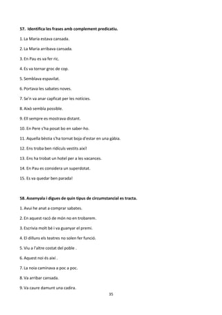 35
57. Identifica les frases amb complement predicatiu.
1. La Maria estava cansada.
2. La Maria arribava cansada.
3. En Pau es va fer ric.
4. Es va tornar groc de cop.
5. Semblava espavilat.
6. Portava les sabates noves.
7. Se'n va anar capficat per les notícies.
8. Això sembla possible.
9. Ell sempre es mostrava distant.
10. En Pere s'ha posat bo en saber-ho.
11. Aquella bèstia s'ha tornat boja d'estar en una gàbia.
12. Ens troba ben ridículs vestits així!
13. Ens ha trobat un hotel per a les vacances.
14. En Pau es considera un superdotat.
15. Es va quedar ben parada!
58. Assenyala i digues de quin tipus de circumstancial es tracta.
1. Avui he anat a comprar sabates.
2. En aquest racó de món no en trobarem.
3. Escrivia molt bé i va guanyar el premi.
4. El dilluns els teatres no solen fer funció.
5. Viu a l'altre costat del poble .
6. Aquest noi és així .
7. La noia caminava a poc a poc.
8. Va arribar cansada.
9. Va caure damunt una cadira.
 