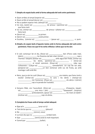 4
7.Ompliu els espais buits amb la forma adequada del verb entre parèntesis:
 Quan arribeu al senyal (esperar-se) ______________
 Quan arribis al senyal (aturar-se) ______________
 No us podem esperar més: (afanyar-se) ______________
 Va nois, (vestir-se) ______________ de pressa i (pentinar-se) ______________
que fareu tard.
 Va noi, (rentar-se) ______________ de pressa i (afaitar-se) ______________que
faràs tard.
 (Servir-se) ______________tu primer.
 (Servir-se) ______________vostè primer.
 Escolteu, (canviar-se) ______________ i (posar-se) ______________ a punt.
8.Ompliu els espais buits d'aquests textos amb la forma adequada del verb entre
parèntesis. Fixeu-vos que hi ha verbs reflexius i altres que no ho són:
 Si vols començar bé el dia, (llevar-se) ______________ ben d'hora cada matí,
(obrir) ______________ les finestres de bat a bat, (mirar) ______________ cap a
l'horitzó i després (dutxar-se) ______________ amb aigua ben freda, (rentar-se)
______________ les dents, (pentinar-se) ______________ i (mirar-se)
______________ al mirall somrient. (Posar-se) ______________ roba que
t'afavoreixi i (calçar-se) ______________ còmodament. Un cop fet tot això,
(preparar-se) ______________un bon esmorzar amb suc de fruita, pa amb
mantega i cafè amb llet.
 Nens, que ja són les vuit! (llevar-se) ______________ ara mateix, que fareu tard a
escola! (rentar-se) ______________ la cara i les dents i (menjar-se)
______________ tot l'esmorzar. (Posar-se) ______________ els abrics i (córrer)
______________ cap a la parada de l'autobús.
 Senyora Ribó, ara l'auscultaré. (Girar-se) ______________ d'esquena, (ajupir-
se) ______________ una mica i (dir) ______________ "aaaaaaaah", (respirar)
______________ profundament, (posar-se) ______________ les mans al clatell i
(inclinar-se) ______________ cap a la dreta.
9.Completa les frases amb el temps verbal adequat:
 Que se’n ______________ (anar-se’n)!
 Tant de bo que no ______________ (ploure)!
 No ______________ (córrer), nena!
 La mare diu que no ______________ (cridar) tant.
 Que ______________ (venir) aviat és molt important.
 Convé que ______________ (callar).
 