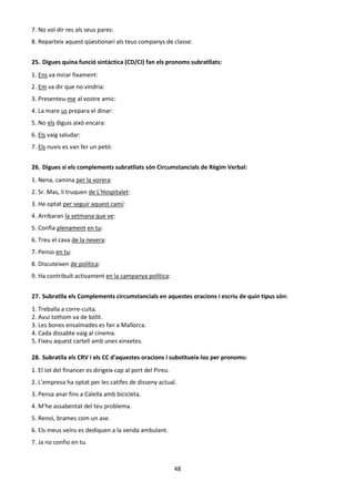 48
7. No vol dir res als seus pares:
8. Reparteix aquest qüestionari als teus companys de classe:
25. Digues quina funció sintàctica (CD/CI) fan els pronoms subratllats:
1. Ens va mirar fixament:
2. Em va dir que no vindria:
3. Presenteu-me al vostre amic:
4. La mare us prepara el dinar:
5. No els diguis això encara:
6. Els vaig saludar:
7. Els nuvis es van fer un petó:
26. Digues si els complements subratllats són Circumstancials de Règim Verbal:
1. Nena, camina per la vorera:
2. Sr. Mas, li truquen de L'Hospitalet:
3. He optat per seguir aquest camí:
4. Arribaran la setmana que ve:
5. Confia plenament en tu:
6. Treu el cava de la nevera:
7. Penso en tu:
8. Discuteixen de política:
9. Ha contribuït activament en la campanya política:
27. Subratlla els Complements circumstancials en aquestes oracions i escriu de quin tipus són:
1. Treballa a corre-cuita.
2. Avui tothom va de bòlit.
3. Les bones ensaïmades es fan a Mallorca.
4. Cada dissabte vaig al cinema.
5. Fixeu aquest cartell amb unes xinxetes.
28. Subratlla els CRV i els CC d'aquestes oracions i substitueix-los per pronoms:
1. El iot del financer es dirigeix cap al port del Pireu.
2. L'empresa ha optat per les catifes de disseny actual.
3. Pensa anar fins a Calella amb bicicleta.
4. M'he assabentat del teu problema.
5. Renoi, brames com un ase.
6. Els meus veïns es dediquen a la venda ambulant.
7. Ja no confio en tu.
 