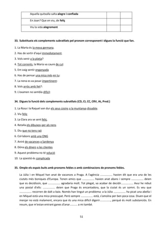 51
Aquella quitxalla salta alegre i confiada
En Joan? Que en viu, de feliç
Viu la vida alegrement
33. Substitueix els complements subratllats pel pronom corresponent i digues la funció que fan.
1. La Marta és la meva germana.
2. Has de sortir d'aquí immediatament.
3. Vols venir a la platja?
4. Tot corrents, la Maria va caure de cul:
5. Em vaig sentir enganyada
6. Has de pensar una mica més en tu:
7. La nena es va posar impertinent:
8. Vols arròs amb llet?:
9. L'examen no sembla difícil:
34. Digues la funció dels complements subratllats (CD, CI, CC, CRV, At, Pred.)
1. La Rosa i la Raquel van dur els seus cosins a la muntanya dissabte.
2. Viu feliç
3. La Clara ara se sent feliç.
4. Retalla els dibuixos per als nens
5. Diu que no tens raó
6. Col·laboro amb una ONG
7. Aniré de vacances a Sardenya
8. Dóna els diners a les clientes
9. Aquest problema no té solució
10. La qüestió és complicada
35. Omple els espais buits amb pronoms febles o amb combinacions de pronoms febles.
La Júlia i en Miquel han anat de vacances a Praga. A l'agència ................ havien dit que era una de les
ciutats més boniques d'Europa. Tenen amics que ................ havien anat abans i sempre ................ deien
que es decidissin, que ................ agradaria molt. Tot plegat, va acabar de decidir................ Avui he rebut
una postal d'ells: ................ deien que Praga és encantadora, que la ciutat és un somni. Es veu que
................ recorren de dalt a baix. Només han tingut un problema: a la Júlia ................ ha picat una abella i
en Miquel està una mica preocupat. Però sempre ................ està, s'amoïna per ben poca cosa. Diuen que el
menjar no està malament, encara que és una mica difícil digerir.............., perquè és molt substanciós. En
resum, que m'estan entrant ganes d'anar.......... a mi també.
 