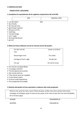 52
5.EXERCICIS DE LÈXIC
FRASES FETES I LOCUCIONS
1.Completeu les equivalències de les següents comparacions del verb SER:
SER EQUIVAL A SER
 curt de cames baix
 dur d’orella
 de l’any de la tos
 gent de got i ganivet
 del que no hi ha
 molt llarg
 l’ull dret d’algú
 carn i ungla
 de la pell del dimoni
 gat vell
2.Refeu les frases utilitzant una de les maneres de dir del quadre:
Fer obrir els ulls Costar un ull de la
cara
Descarregar la mà Fer costat
Carregar el mort a algú Ser gat vell
Fer cap Fer córrer la veu
 Ens veurem a la plaça Major:
 Li va pegar molt fort:
 T’ha fet adonar de la veritat:
 Açò resulta molt car:
 L’han tancat sense ser culpable:
 Li hem donat suport:
 El iaio té molta experiència:
 S’ha assabentat tot el poble:
3.Destrieu del quadre la frase equivalent a cadascun dels verbs proposats:
Donar la mà, untar les mans, caure l’ànima als peus, arribar a les mans, portar entre mans,
mossegar-se la llengua, pujar la mosca al nas, posar-se les mans al cap, tenir les mans foradades,
fer-se la boca aigua.
AJUDAR: DESANIMAR-SE:
DELERAR: ESGLAIAR-SE:
 
