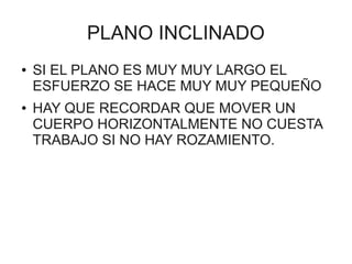 PLANO INCLINADO
●   SI EL PLANO ES MUY MUY LARGO EL
    ESFUERZO SE HACE MUY MUY PEQUEÑO
●   HAY QUE RECORDAR QUE MOVER UN
    CUERPO HORIZONTALMENTE NO CUESTA
    TRABAJO SI NO HAY ROZAMIENTO.
 
