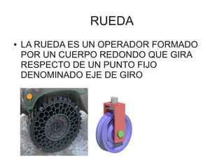 RUEDA
●   LA RUEDA ES UN OPERADOR FORMADO
    POR UN CUERPO REDONDO QUE GIRA
    RESPECTO DE UN PUNTO FIJO
    DENOMINADO EJE DE GIRO
 