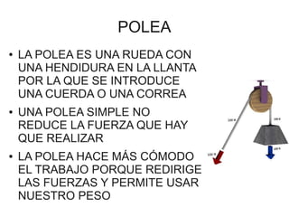 POLEA
●   LA POLEA ES UNA RUEDA CON
    UNA HENDIDURA EN LA LLANTA
    POR LA QUE SE INTRODUCE
    UNA CUERDA O UNA CORREA
●   UNA POLEA SIMPLE NO
    REDUCE LA FUERZA QUE HAY
    QUE REALIZAR
●   LA POLEA HACE MÁS CÓMODO
    EL TRABAJO PORQUE REDIRIGE
    LAS FUERZAS Y PERMITE USAR
    NUESTRO PESO
 