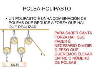 POLEA-POLIPASTO
●   UN POLIPASTO É UNHA COMBINACIÓN DE
    POLEAS QUE REDUCE A FORZA QUE HAI
    QUE REALIZAR
                        PARA SABER CÁNTA
                        FORZA HAI QUE
                        FACER É
                        NECESARIO DIVIDIR
                        O PESO QUE
                        QUEREMOS ELEVAR
                        ENTRE O NÚMERO
                        DE POLEAS
 