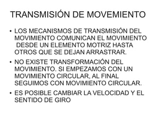 TRANSMISIÓN DE MOVEMIENTO
●   LOS MECANISMOS DE TRANSMISIÓN DEL
    MOVIMIENTO COMUNICAN EL MOVIMIENTO
    DESDE UN ELEMENTO MOTRIZ HASTA
    OTROS QUE SE DEJAN ARRASTRAR.
●   NO EXISTE TRANSFORMACIÓN DEL
    MOVIMIENTO. SI EMPEZAMOS CON UN
    MOVIMIENTO CIRCULAR, AL FINAL
    SEGUIMOS CON MOVIMIENTO CIRCULAR.
●   ES POSIBLE CAMBIAR LA VELOCIDAD Y EL
    SENTIDO DE GIRO
 