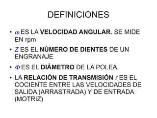 DEFINICIONES
●   ω ES LA VELOCIDAD ANGULAR. SE MIDE
    EN rpm
●   Z ES EL NÚMERO DE DIENTES DE UN
    ENGRANAJE
●
    Φ ES EL DIÁMETRO DE LA POLEA
●   LA RELACIÓN DE TRANSMISIÓN r ES EL
    COCIENTE ENTRE LAS VELOCIDADES DE
    SALIDA (ARRASTRADA) Y DE ENTRADA
    (MOTRIZ)
 