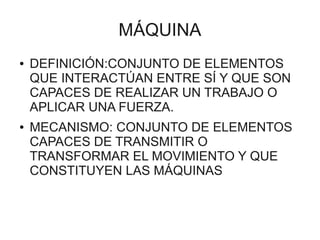 MÁQUINA
●   DEFINICIÓN:CONJUNTO DE ELEMENTOS
    QUE INTERACTÚAN ENTRE SÍ Y QUE SON
    CAPACES DE REALIZAR UN TRABAJO O
    APLICAR UNA FUERZA.
●   MECANISMO: CONJUNTO DE ELEMENTOS
    CAPACES DE TRANSMITIR O
    TRANSFORMAR EL MOVIMIENTO Y QUE
    CONSTITUYEN LAS MÁQUINAS
 