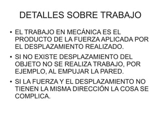 DETALLES SOBRE TRABAJO
●   EL TRABAJO EN MECÁNICA ES EL
    PRODUCTO DE LA FUERZA APLICADA POR
    EL DESPLAZAMIENTO REALIZADO.
●   SI NO EXISTE DESPLAZAMIENTO DEL
    OBJETO NO SE REALIZA TRABAJO, POR
    EJEMPLO, AL EMPUJAR LA PARED.
●   SI LA FUERZA Y EL DESPLAZAMIENTO NO
    TIENEN LA MISMA DIRECCIÓN LA COSA SE
    COMPLICA.
 
