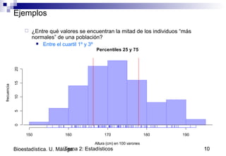 Tema 2: Estadísticos 10Bioestadística. U. Málaga.
Ejemplos
 ¿Entre qué valores se encuentran la mitad de los individuos “más
normales” de una población?
 Entre el cuartil 1º y 3º
Percentiles 25 y 75
Altura (cm) en 100 varones
frecuencia
150 160 170 180 190
05101520
 