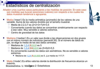 Tema 2: Estadísticos 13Bioestadística. U. Málaga.
Estadísticos de centralización
Añaden unos cuantos casos particulares a las medidas de posición. En este caso
son medidas que buscan posiciones (valores) con respecto a los cuales los
datos muestran tendencia a agruparse.
 Media (‘mean’) Es la media aritmética (promedio) de los valores de una
variable. Suma de los valores dividido por el tamaño muestral.
 Media de 2,2,3,7 es (2+2+3+7)/4=3,5
 Conveniente cuando los datos se concentran simétricamente con respecto
a ese valor. Muy sensible a valores extremos.
 Centro de gravedad de los datos
 Mediana (‘median’) Es un valor que divide a las observaciones en dos grupos
con el mismo número de individuos (percentil 50). Si el número de datos es
par, se elige la media de los dos datos centrales.
 Mediana de 1,2,4,5,6,6,8 es 5
 Mediana de 1,2,4,5,6,6,8,9 es (5+6)/2=5,5
 Es conveniente cuando los datos son asimétricos. No es sensible a valores
extremos.
 Mediana de 1,2,4,5,6,6,800 es 5. ¡La media es 117,7!
 Moda (‘mode’) Es el/los valor/es donde la distribución de frecuencia alcanza un
máximo.
 