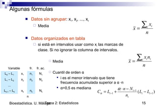 Tema 2: Estadísticos 15Bioestadística. U. Málaga.
Algunas fórmulas
 Datos sin agrupar: x1, x2, ..., xn
 Media
 Datos organizados en tabla
 si está en intervalos usar como xi las marcas de
clase. Si no ignorar la columna de intervalos.
 Media
 Cuantil de orden α
 i es el menor intervalo que tiene
frecuencia acumulada superior a α ·n
 α=0,5 es mediana
n
x
x i i∑=
Variable fr. fr. ac.
L0 – L1 x1 n1 N1
L1 – L2 x2 n2 N2
...
Lk-1 – Lk xk nk Nk
n
n
nx
x i ii∑=
)( 1
1
1 −
−
− −
−⋅
+= ii
i
i
i LL
n
Nn
LC
α
α
 