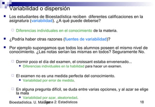 Tema 2: Estadísticos 18Bioestadística. U. Málaga.
Variabilidad o dispersión
 Los estudiantes de Bioestadística reciben diferentes calificaciones en la
asignatura (variabilidad). ¿A qué puede deberse?
 Diferencias individuales en el conocimiento de la materia.
 ¿Podría haber otras razones (fuentes de variabilidad)?
 Por ejemplo supongamos que todos los alumnos poseen el mismo nivel de
conocimiento. ¿Las notas serían las mismas en todos? Seguramente No.
 Dormir poco el día del examen, el croissant estaba envenenado...
 Diferencias individuales en la habilidad para hacer un examen.
 El examen no es una medida perfecta del conocimiento.
 Variabilidad por error de medida.
 En alguna pregunta difícil, se duda entre varias opciones, y al azar se elige
la mala
 Variabilidad por azar, aleatoriedad.
 