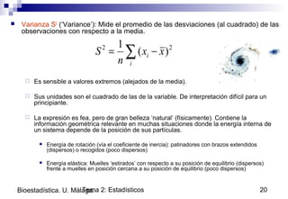 Tema 2: Estadísticos 20Bioestadística. U. Málaga.
 Varianza S2
(‘Variance’): Mide el promedio de las desviaciones (al cuadrado) de las
observaciones con respecto a la media.
 Es sensible a valores extremos (alejados de la media).
 Sus unidades son el cuadrado de las de la variable. De interpretación difícil para un
principiante.
 La expresión es fea, pero de gran belleza ‘natural’ (físicamente). Contiene la
información geométrica relevante en muchas situaciones donde la energía interna de
un sistema depende de la posición de sus partículas.
 Energía de rotación (vía el coeficiente de inercia): patinadores con brazos extendidos
(dispersos) o recogidos (poco dispersos)
 Energía elástica: Muelles ‘estirados’ con respecto a su posición de equilibrio (dispersos)
frente a muelles en posición cercana a su posición de equilibrio (poco dispersos)
∑ −=
i
i xx
n
S 22
)(
1
 