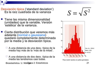 Tema 2: Estadísticos 21Bioestadística. U. Málaga.
Desviación típica (‘standard deviation’)
Es la raíz cuadrada de la varianza
 Tiene las misma dimensionalidad
(unidades) que la variable. Versión
‘estética’ de la varianza.
 Cierta distribución que veremos más
adelante (normal o gaussiana)
quedará completamente determinada
por la media y la desviación típica.
 A una distancia de una desv. típica de la
media hay más de la ‘más de la mitad’.
 A una distancia de dos desv. típica de la
media las tendremos casi todas.
2
SS =
Peso recién nacidos en partos gemelares
3.300
2.900
2.500
2.100
1.700
1.300
900
500
50
40
30
20
10
0
Desv. típ. = 568,43
Media = 2023
N = 407,00
 