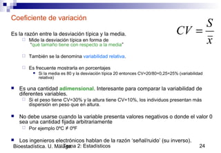 Tema 2: Estadísticos 24Bioestadística. U. Málaga.
Coeficiente de variación
Es la razón entre la desviación típica y la media.
 Mide la desviación típica en forma de
“qué tamaño tiene con respecto a la media”
 También se la denomina variabilidad relativa.
 Es frecuente mostrarla en porcentajes
 Si la media es 80 y la desviación típica 20 entonces CV=20/80=0,25=25% (variabilidad
relativa)
 Es una cantidad adimensional. Interesante para comparar la variabilidad de
diferentes variables.
 Si el peso tiene CV=30% y la altura tiene CV=10%, los individuos presentan más
dispersión en peso que en altura.
 No debe usarse cuando la variable presenta valores negativos o donde el valor 0
sea una cantidad fijada arbitrariamente
 Por ejemplo 0ºC ≠ 0ºF
 Los ingenieros electrónicos hablan de la razón ‘señal/ruido’ (su inverso).
x
S
CV =
 