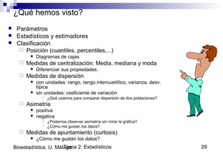 Tema 2: Estadísticos 29Bioestadística. U. Málaga.
¿Qué hemos visto?
 Parámetros
 Estadísticos y estimadores
 Clasificación
 Posición (cuantiles, percentiles,...)
 Diagramas de cajas
 Medidas de centralización: Media, mediana y moda
 Diferenciar sus propiedades.
 Medidas de dispersión
 con unidades: rango, rango intercuartílico, varianza, desv.
típica
 sin unidades: coeficiente de variación
 ¿Qué usamos para comparar dispersión de dos poblaciones?
 Asimetría
 positiva
 negativa
 ¿Podemos observar asimetría sin mirar la gráfica?
 ¿Cómo me gustan los datos?
 Medidas de apuntamiento (curtosis)
 ¿Cómo me gustan los datos?
 
