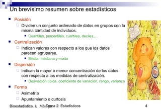 Tema 2: Estadísticos 4Bioestadística. U. Málaga.
Un brevísimo resumen sobre estadísticos
 Posición
 Dividen un conjunto ordenado de datos en grupos con la
misma cantidad de individuos.
 Cuantiles, percentiles, cuartiles, deciles,...
 Centralización
 Indican valores con respecto a los que los datos
parecen agruparse.
 Media, mediana y moda
 Dispersión
 Indican la mayor o menor concentración de los datos
con respecto a las medidas de centralización.
 Desviación típica, coeficiente de variación, rango, varianza
 Forma
 Asimetría
 Apuntamiento o curtosis
 